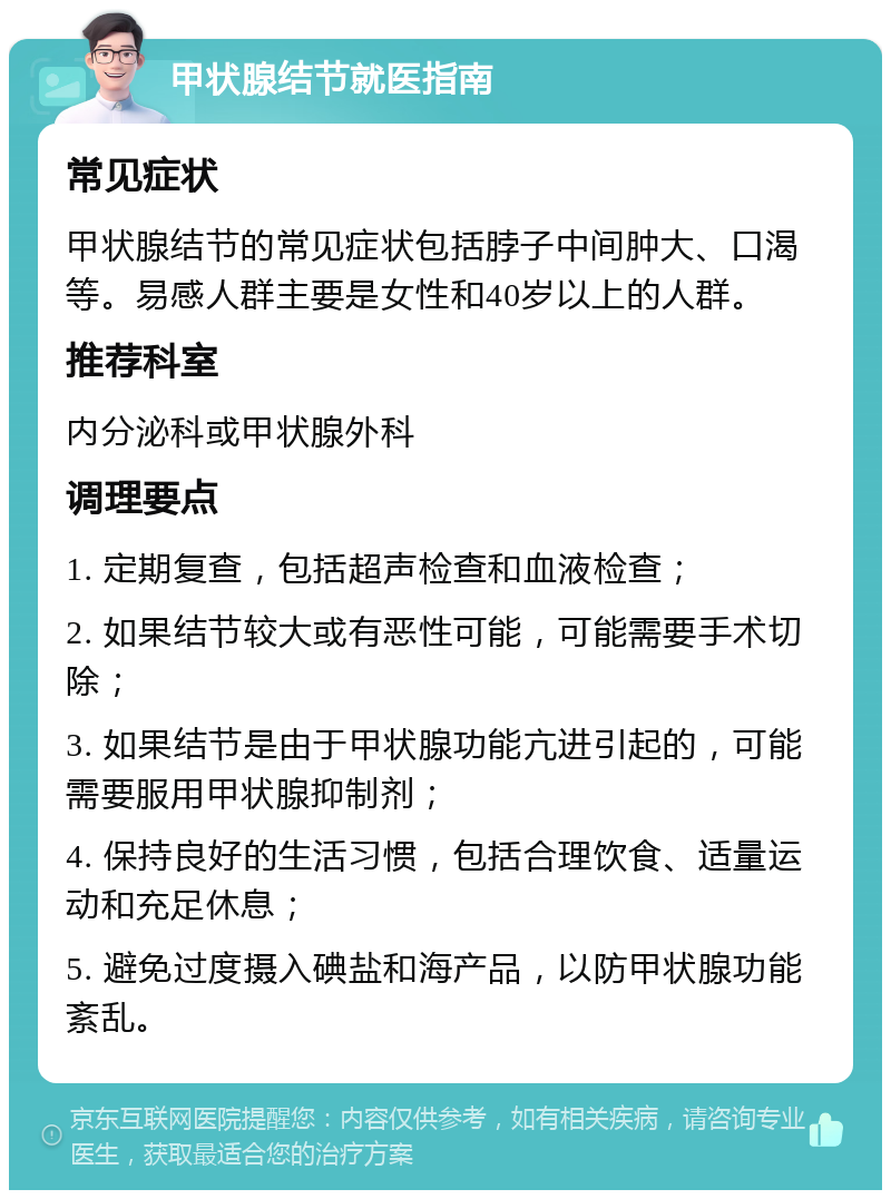 甲状腺结节就医指南 常见症状 甲状腺结节的常见症状包括脖子中间肿大、口渴等。易感人群主要是女性和40岁以上的人群。 推荐科室 内分泌科或甲状腺外科 调理要点 1. 定期复查，包括超声检查和血液检查； 2. 如果结节较大或有恶性可能，可能需要手术切除； 3. 如果结节是由于甲状腺功能亢进引起的，可能需要服用甲状腺抑制剂； 4. 保持良好的生活习惯，包括合理饮食、适量运动和充足休息； 5. 避免过度摄入碘盐和海产品，以防甲状腺功能紊乱。