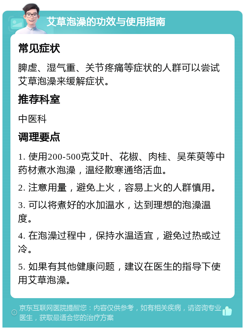 艾草泡澡的功效与使用指南 常见症状 脾虚、湿气重、关节疼痛等症状的人群可以尝试艾草泡澡来缓解症状。 推荐科室 中医科 调理要点 1. 使用200-500克艾叶、花椒、肉桂、吴茱萸等中药材煮水泡澡，温经散寒通络活血。 2. 注意用量，避免上火，容易上火的人群慎用。 3. 可以将煮好的水加温水，达到理想的泡澡温度。 4. 在泡澡过程中，保持水温适宜，避免过热或过冷。 5. 如果有其他健康问题，建议在医生的指导下使用艾草泡澡。