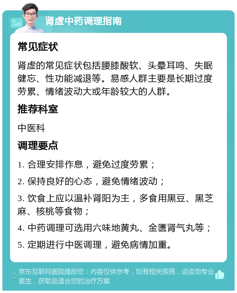 肾虚中药调理指南 常见症状 肾虚的常见症状包括腰膝酸软、头晕耳鸣、失眠健忘、性功能减退等。易感人群主要是长期过度劳累、情绪波动大或年龄较大的人群。 推荐科室 中医科 调理要点 1. 合理安排作息，避免过度劳累； 2. 保持良好的心态，避免情绪波动； 3. 饮食上应以温补肾阳为主，多食用黑豆、黑芝麻、核桃等食物； 4. 中药调理可选用六味地黄丸、金匮肾气丸等； 5. 定期进行中医调理，避免病情加重。