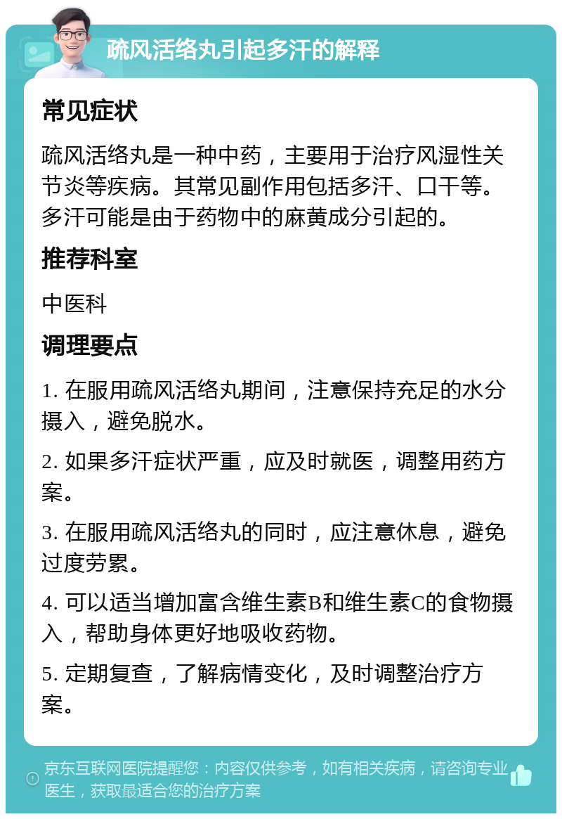 疏风活络丸引起多汗的解释 常见症状 疏风活络丸是一种中药，主要用于治疗风湿性关节炎等疾病。其常见副作用包括多汗、口干等。多汗可能是由于药物中的麻黄成分引起的。 推荐科室 中医科 调理要点 1. 在服用疏风活络丸期间，注意保持充足的水分摄入，避免脱水。 2. 如果多汗症状严重，应及时就医，调整用药方案。 3. 在服用疏风活络丸的同时，应注意休息，避免过度劳累。 4. 可以适当增加富含维生素B和维生素C的食物摄入，帮助身体更好地吸收药物。 5. 定期复查，了解病情变化，及时调整治疗方案。