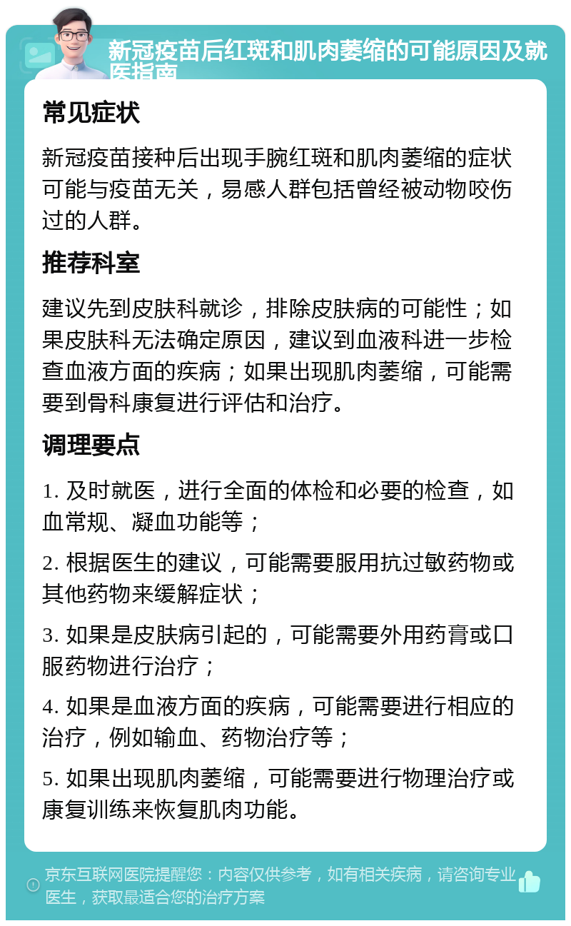 新冠疫苗后红斑和肌肉萎缩的可能原因及就医指南 常见症状 新冠疫苗接种后出现手腕红斑和肌肉萎缩的症状可能与疫苗无关，易感人群包括曾经被动物咬伤过的人群。 推荐科室 建议先到皮肤科就诊，排除皮肤病的可能性；如果皮肤科无法确定原因，建议到血液科进一步检查血液方面的疾病；如果出现肌肉萎缩，可能需要到骨科康复进行评估和治疗。 调理要点 1. 及时就医，进行全面的体检和必要的检查，如血常规、凝血功能等； 2. 根据医生的建议，可能需要服用抗过敏药物或其他药物来缓解症状； 3. 如果是皮肤病引起的，可能需要外用药膏或口服药物进行治疗； 4. 如果是血液方面的疾病，可能需要进行相应的治疗，例如输血、药物治疗等； 5. 如果出现肌肉萎缩，可能需要进行物理治疗或康复训练来恢复肌肉功能。