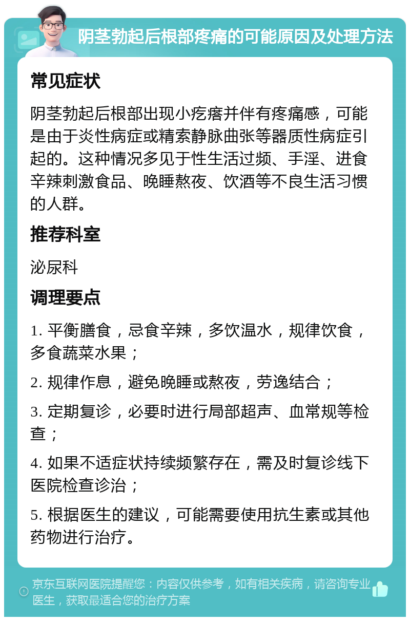 阴茎勃起后根部疼痛的可能原因及处理方法 常见症状 阴茎勃起后根部出现小疙瘩并伴有疼痛感，可能是由于炎性病症或精索静脉曲张等器质性病症引起的。这种情况多见于性生活过频、手淫、进食辛辣刺激食品、晚睡熬夜、饮酒等不良生活习惯的人群。 推荐科室 泌尿科 调理要点 1. 平衡膳食，忌食辛辣，多饮温水，规律饮食，多食蔬菜水果； 2. 规律作息，避免晚睡或熬夜，劳逸结合； 3. 定期复诊，必要时进行局部超声、血常规等检查； 4. 如果不适症状持续频繁存在，需及时复诊线下医院检查诊治； 5. 根据医生的建议，可能需要使用抗生素或其他药物进行治疗。