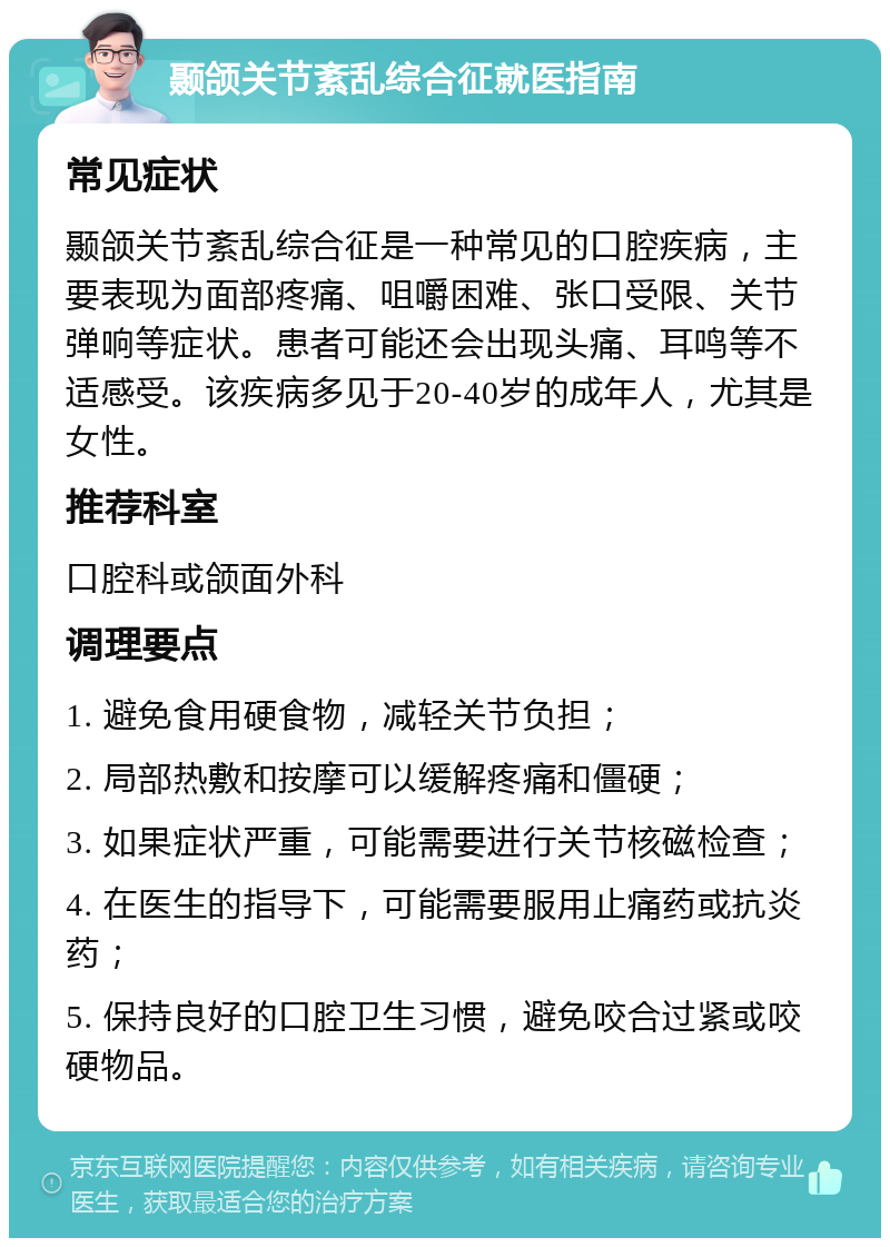 颞颌关节紊乱综合征就医指南 常见症状 颞颌关节紊乱综合征是一种常见的口腔疾病，主要表现为面部疼痛、咀嚼困难、张口受限、关节弹响等症状。患者可能还会出现头痛、耳鸣等不适感受。该疾病多见于20-40岁的成年人，尤其是女性。 推荐科室 口腔科或颌面外科 调理要点 1. 避免食用硬食物，减轻关节负担； 2. 局部热敷和按摩可以缓解疼痛和僵硬； 3. 如果症状严重，可能需要进行关节核磁检查； 4. 在医生的指导下，可能需要服用止痛药或抗炎药； 5. 保持良好的口腔卫生习惯，避免咬合过紧或咬硬物品。