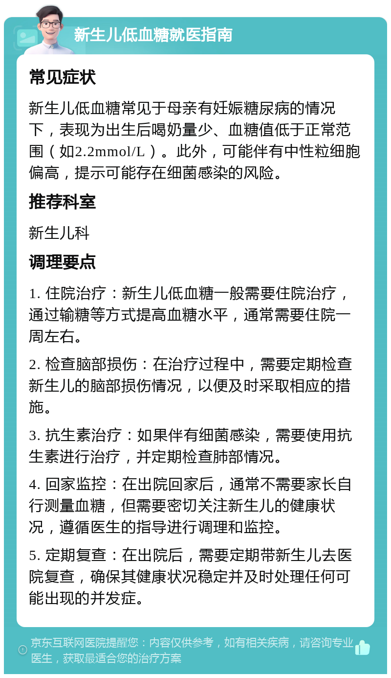 新生儿低血糖就医指南 常见症状 新生儿低血糖常见于母亲有妊娠糖尿病的情况下，表现为出生后喝奶量少、血糖值低于正常范围（如2.2mmol/L）。此外，可能伴有中性粒细胞偏高，提示可能存在细菌感染的风险。 推荐科室 新生儿科 调理要点 1. 住院治疗：新生儿低血糖一般需要住院治疗，通过输糖等方式提高血糖水平，通常需要住院一周左右。 2. 检查脑部损伤：在治疗过程中，需要定期检查新生儿的脑部损伤情况，以便及时采取相应的措施。 3. 抗生素治疗：如果伴有细菌感染，需要使用抗生素进行治疗，并定期检查肺部情况。 4. 回家监控：在出院回家后，通常不需要家长自行测量血糖，但需要密切关注新生儿的健康状况，遵循医生的指导进行调理和监控。 5. 定期复查：在出院后，需要定期带新生儿去医院复查，确保其健康状况稳定并及时处理任何可能出现的并发症。