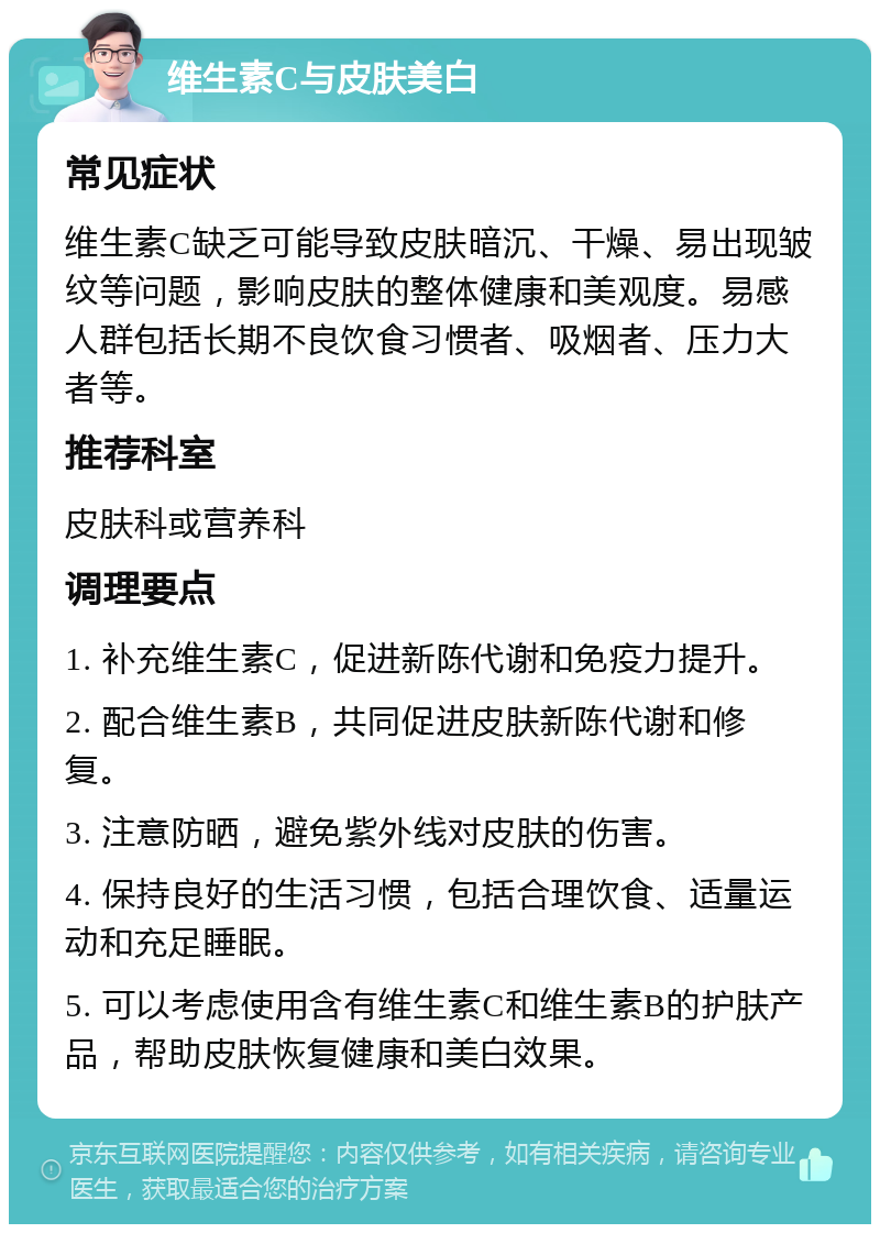 维生素C与皮肤美白 常见症状 维生素C缺乏可能导致皮肤暗沉、干燥、易出现皱纹等问题，影响皮肤的整体健康和美观度。易感人群包括长期不良饮食习惯者、吸烟者、压力大者等。 推荐科室 皮肤科或营养科 调理要点 1. 补充维生素C，促进新陈代谢和免疫力提升。 2. 配合维生素B，共同促进皮肤新陈代谢和修复。 3. 注意防晒，避免紫外线对皮肤的伤害。 4. 保持良好的生活习惯，包括合理饮食、适量运动和充足睡眠。 5. 可以考虑使用含有维生素C和维生素B的护肤产品，帮助皮肤恢复健康和美白效果。