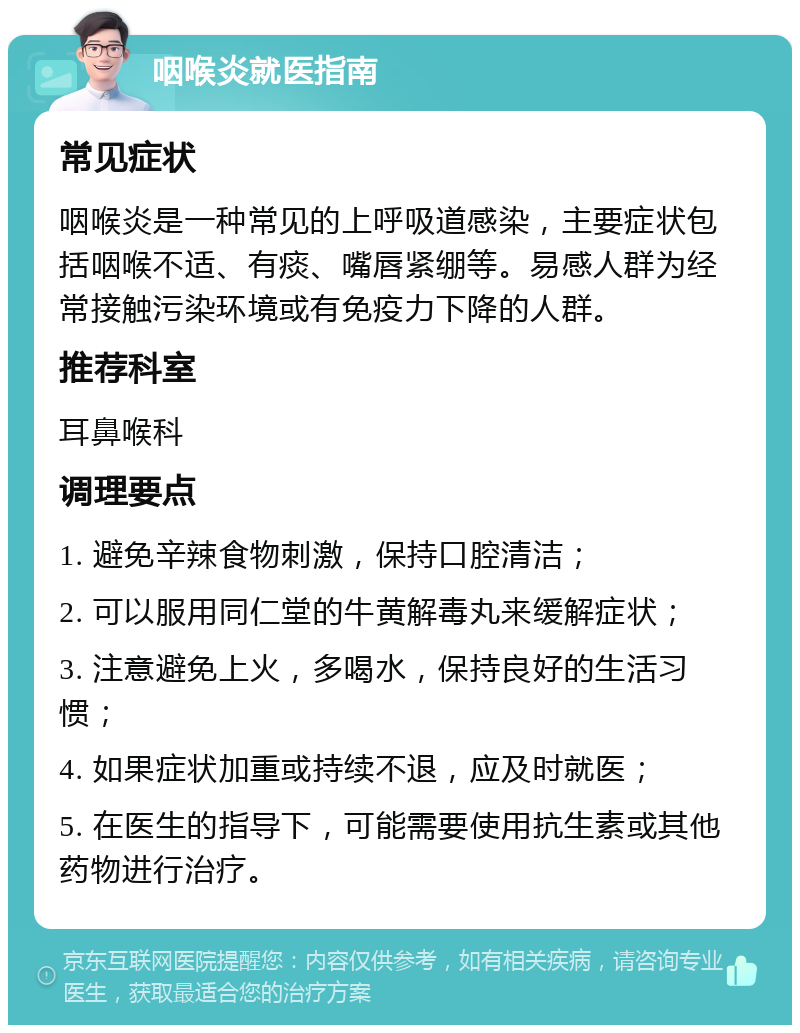 咽喉炎就医指南 常见症状 咽喉炎是一种常见的上呼吸道感染，主要症状包括咽喉不适、有痰、嘴唇紧绷等。易感人群为经常接触污染环境或有免疫力下降的人群。 推荐科室 耳鼻喉科 调理要点 1. 避免辛辣食物刺激，保持口腔清洁； 2. 可以服用同仁堂的牛黄解毒丸来缓解症状； 3. 注意避免上火，多喝水，保持良好的生活习惯； 4. 如果症状加重或持续不退，应及时就医； 5. 在医生的指导下，可能需要使用抗生素或其他药物进行治疗。