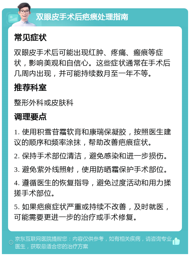 双眼皮手术后疤痕处理指南 常见症状 双眼皮手术后可能出现红肿、疼痛、瘢痕等症状，影响美观和自信心。这些症状通常在手术后几周内出现，并可能持续数月至一年不等。 推荐科室 整形外科或皮肤科 调理要点 1. 使用积雪苷霜软膏和康瑞保凝胶，按照医生建议的顺序和频率涂抹，帮助改善疤痕症状。 2. 保持手术部位清洁，避免感染和进一步损伤。 3. 避免紫外线照射，使用防晒霜保护手术部位。 4. 遵循医生的恢复指导，避免过度活动和用力揉搓手术部位。 5. 如果疤痕症状严重或持续不改善，及时就医，可能需要更进一步的治疗或手术修复。