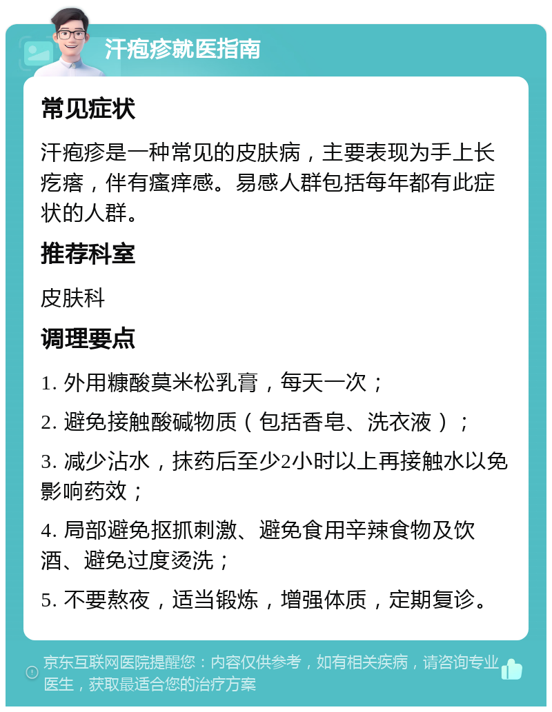 汗疱疹就医指南 常见症状 汗疱疹是一种常见的皮肤病，主要表现为手上长疙瘩，伴有瘙痒感。易感人群包括每年都有此症状的人群。 推荐科室 皮肤科 调理要点 1. 外用糠酸莫米松乳膏，每天一次； 2. 避免接触酸碱物质（包括香皂、洗衣液）； 3. 减少沾水，抹药后至少2小时以上再接触水以免影响药效； 4. 局部避免抠抓刺激、避免食用辛辣食物及饮酒、避免过度烫洗； 5. 不要熬夜，适当锻炼，增强体质，定期复诊。