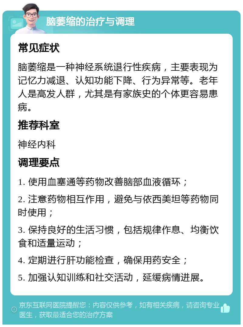 脑萎缩的治疗与调理 常见症状 脑萎缩是一种神经系统退行性疾病，主要表现为记忆力减退、认知功能下降、行为异常等。老年人是高发人群，尤其是有家族史的个体更容易患病。 推荐科室 神经内科 调理要点 1. 使用血塞通等药物改善脑部血液循环； 2. 注意药物相互作用，避免与依西美坦等药物同时使用； 3. 保持良好的生活习惯，包括规律作息、均衡饮食和适量运动； 4. 定期进行肝功能检查，确保用药安全； 5. 加强认知训练和社交活动，延缓病情进展。