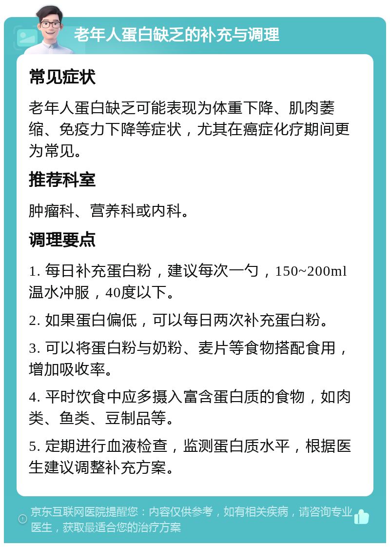 老年人蛋白缺乏的补充与调理 常见症状 老年人蛋白缺乏可能表现为体重下降、肌肉萎缩、免疫力下降等症状，尤其在癌症化疗期间更为常见。 推荐科室 肿瘤科、营养科或内科。 调理要点 1. 每日补充蛋白粉，建议每次一勺，150~200ml温水冲服，40度以下。 2. 如果蛋白偏低，可以每日两次补充蛋白粉。 3. 可以将蛋白粉与奶粉、麦片等食物搭配食用，增加吸收率。 4. 平时饮食中应多摄入富含蛋白质的食物，如肉类、鱼类、豆制品等。 5. 定期进行血液检查，监测蛋白质水平，根据医生建议调整补充方案。