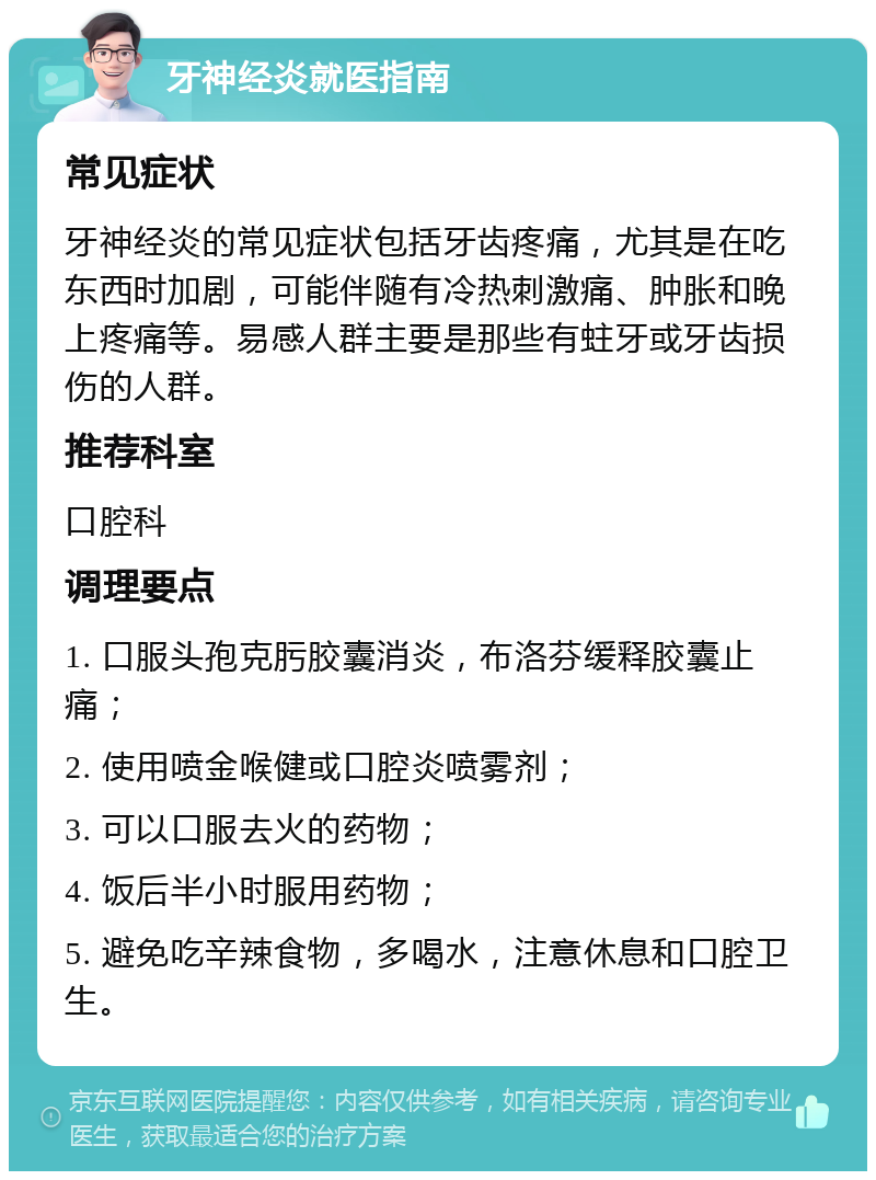 牙神经炎就医指南 常见症状 牙神经炎的常见症状包括牙齿疼痛，尤其是在吃东西时加剧，可能伴随有冷热刺激痛、肿胀和晚上疼痛等。易感人群主要是那些有蛀牙或牙齿损伤的人群。 推荐科室 口腔科 调理要点 1. 口服头孢克肟胶囊消炎，布洛芬缓释胶囊止痛； 2. 使用喷金喉健或口腔炎喷雾剂； 3. 可以口服去火的药物； 4. 饭后半小时服用药物； 5. 避免吃辛辣食物，多喝水，注意休息和口腔卫生。