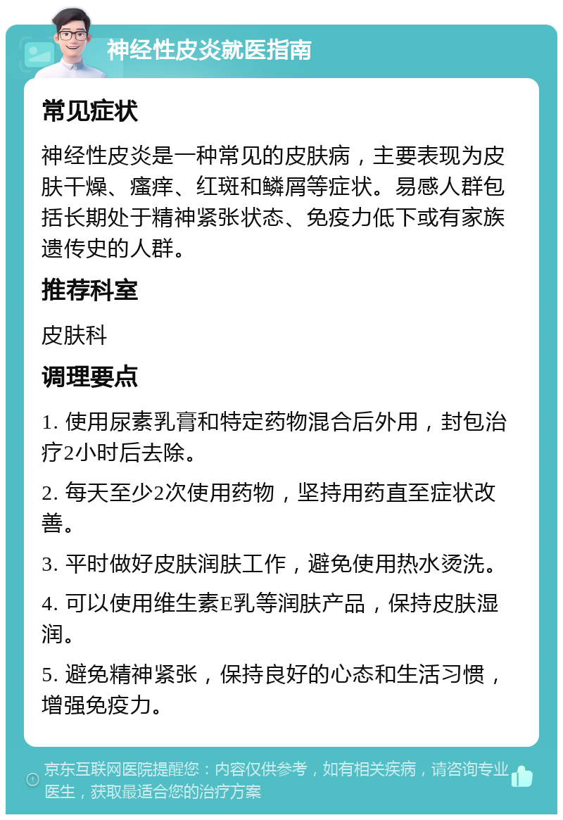 神经性皮炎就医指南 常见症状 神经性皮炎是一种常见的皮肤病，主要表现为皮肤干燥、瘙痒、红斑和鳞屑等症状。易感人群包括长期处于精神紧张状态、免疫力低下或有家族遗传史的人群。 推荐科室 皮肤科 调理要点 1. 使用尿素乳膏和特定药物混合后外用，封包治疗2小时后去除。 2. 每天至少2次使用药物，坚持用药直至症状改善。 3. 平时做好皮肤润肤工作，避免使用热水烫洗。 4. 可以使用维生素E乳等润肤产品，保持皮肤湿润。 5. 避免精神紧张，保持良好的心态和生活习惯，增强免疫力。