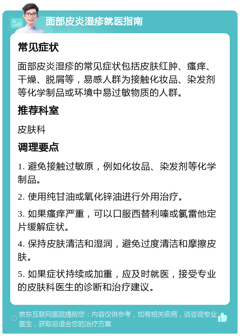 面部皮炎湿疹就医指南 常见症状 面部皮炎湿疹的常见症状包括皮肤红肿、瘙痒、干燥、脱屑等，易感人群为接触化妆品、染发剂等化学制品或环境中易过敏物质的人群。 推荐科室 皮肤科 调理要点 1. 避免接触过敏原，例如化妆品、染发剂等化学制品。 2. 使用纯甘油或氧化锌油进行外用治疗。 3. 如果瘙痒严重，可以口服西替利嗪或氯雷他定片缓解症状。 4. 保持皮肤清洁和湿润，避免过度清洁和摩擦皮肤。 5. 如果症状持续或加重，应及时就医，接受专业的皮肤科医生的诊断和治疗建议。