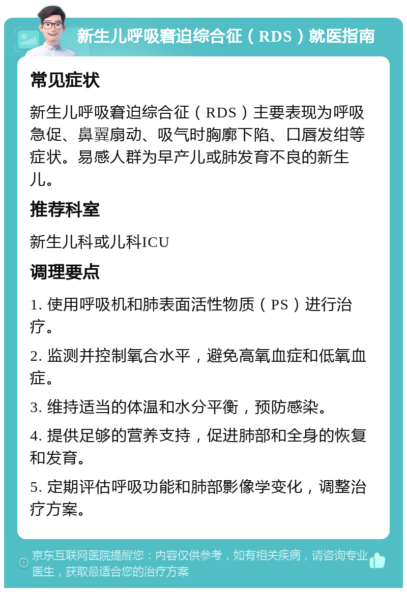 新生儿呼吸窘迫综合征（RDS）就医指南 常见症状 新生儿呼吸窘迫综合征（RDS）主要表现为呼吸急促、鼻翼扇动、吸气时胸廓下陷、口唇发绀等症状。易感人群为早产儿或肺发育不良的新生儿。 推荐科室 新生儿科或儿科ICU 调理要点 1. 使用呼吸机和肺表面活性物质（PS）进行治疗。 2. 监测并控制氧合水平，避免高氧血症和低氧血症。 3. 维持适当的体温和水分平衡，预防感染。 4. 提供足够的营养支持，促进肺部和全身的恢复和发育。 5. 定期评估呼吸功能和肺部影像学变化，调整治疗方案。