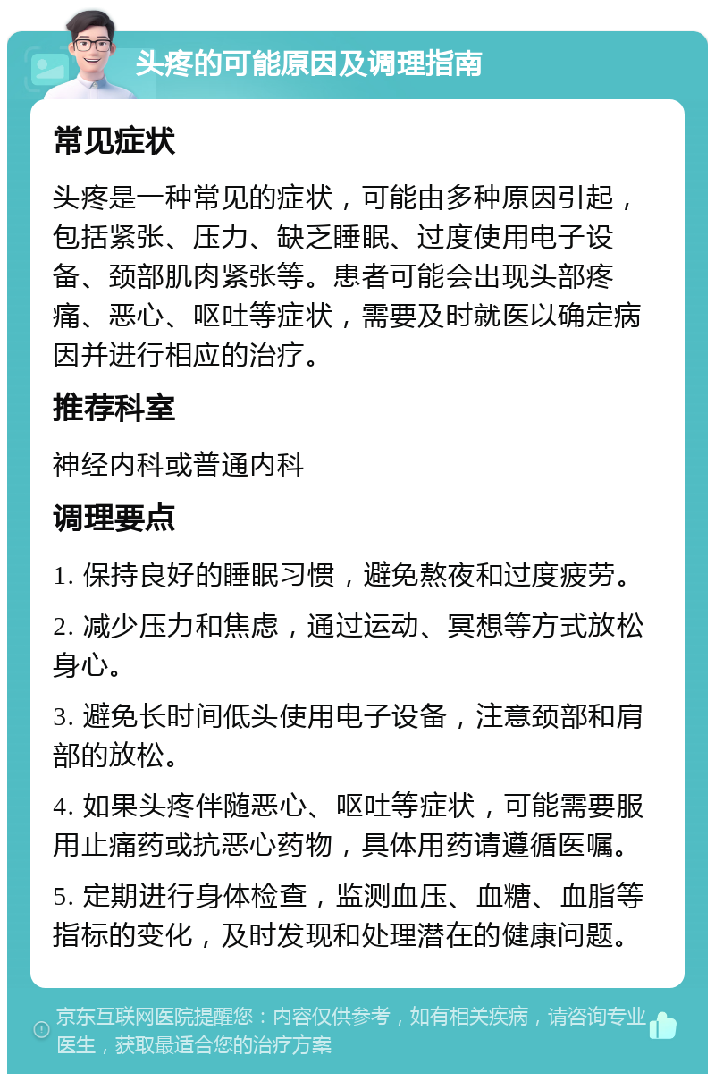 头疼的可能原因及调理指南 常见症状 头疼是一种常见的症状，可能由多种原因引起，包括紧张、压力、缺乏睡眠、过度使用电子设备、颈部肌肉紧张等。患者可能会出现头部疼痛、恶心、呕吐等症状，需要及时就医以确定病因并进行相应的治疗。 推荐科室 神经内科或普通内科 调理要点 1. 保持良好的睡眠习惯，避免熬夜和过度疲劳。 2. 减少压力和焦虑，通过运动、冥想等方式放松身心。 3. 避免长时间低头使用电子设备，注意颈部和肩部的放松。 4. 如果头疼伴随恶心、呕吐等症状，可能需要服用止痛药或抗恶心药物，具体用药请遵循医嘱。 5. 定期进行身体检查，监测血压、血糖、血脂等指标的变化，及时发现和处理潜在的健康问题。