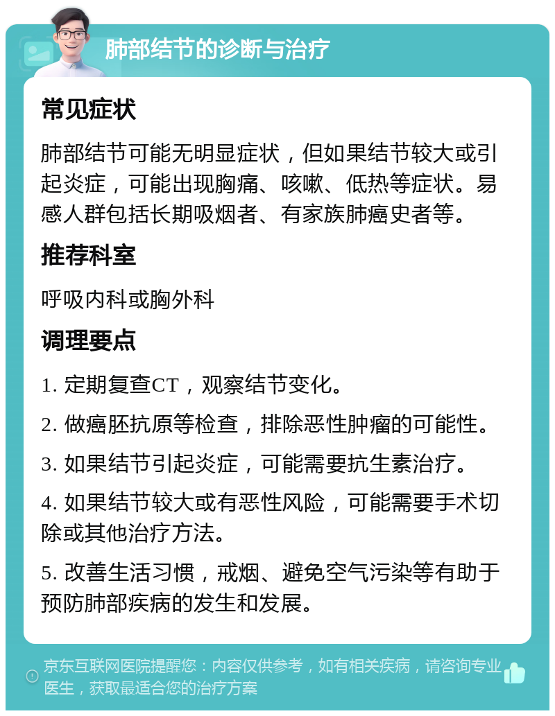 肺部结节的诊断与治疗 常见症状 肺部结节可能无明显症状，但如果结节较大或引起炎症，可能出现胸痛、咳嗽、低热等症状。易感人群包括长期吸烟者、有家族肺癌史者等。 推荐科室 呼吸内科或胸外科 调理要点 1. 定期复查CT，观察结节变化。 2. 做癌胚抗原等检查，排除恶性肿瘤的可能性。 3. 如果结节引起炎症，可能需要抗生素治疗。 4. 如果结节较大或有恶性风险，可能需要手术切除或其他治疗方法。 5. 改善生活习惯，戒烟、避免空气污染等有助于预防肺部疾病的发生和发展。