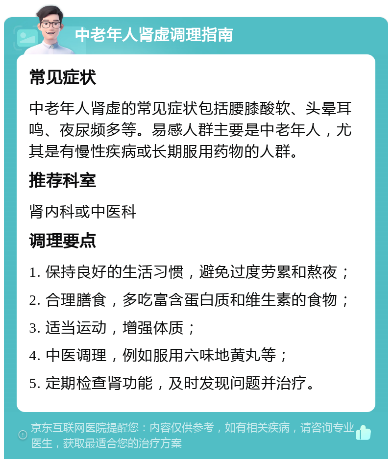 中老年人肾虚调理指南 常见症状 中老年人肾虚的常见症状包括腰膝酸软、头晕耳鸣、夜尿频多等。易感人群主要是中老年人，尤其是有慢性疾病或长期服用药物的人群。 推荐科室 肾内科或中医科 调理要点 1. 保持良好的生活习惯，避免过度劳累和熬夜； 2. 合理膳食，多吃富含蛋白质和维生素的食物； 3. 适当运动，增强体质； 4. 中医调理，例如服用六味地黄丸等； 5. 定期检查肾功能，及时发现问题并治疗。