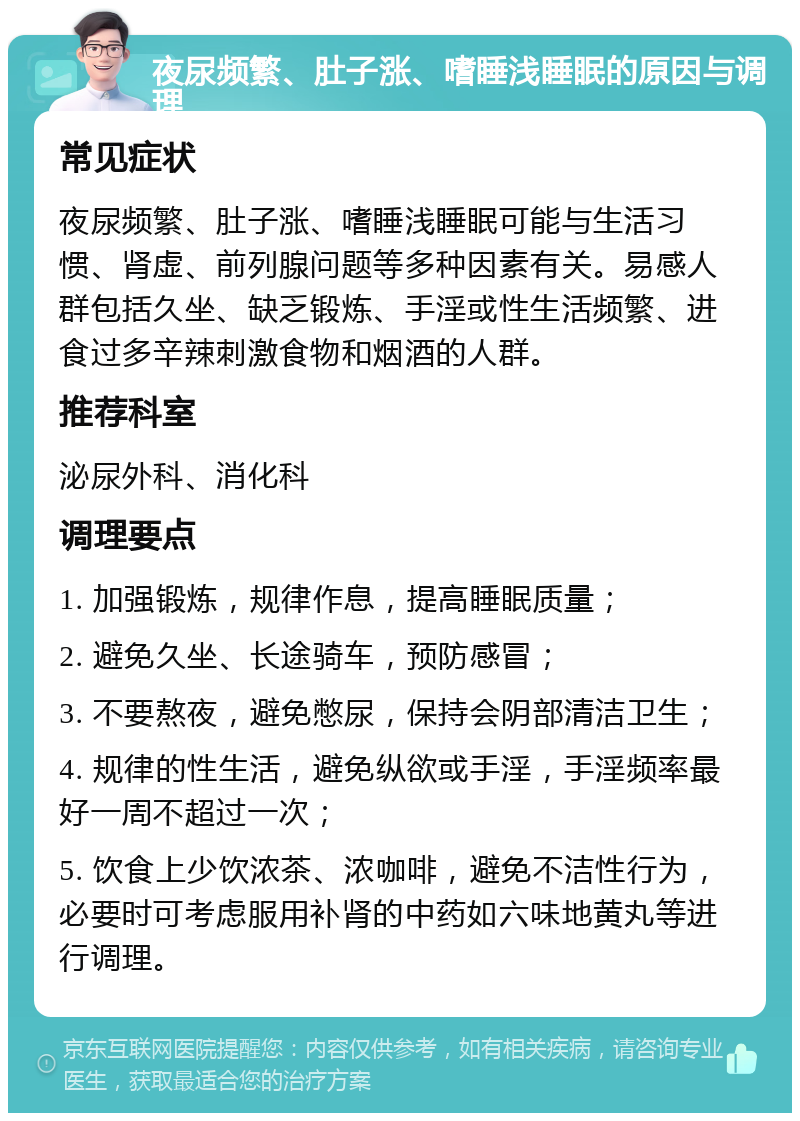 夜尿频繁、肚子涨、嗜睡浅睡眠的原因与调理 常见症状 夜尿频繁、肚子涨、嗜睡浅睡眠可能与生活习惯、肾虚、前列腺问题等多种因素有关。易感人群包括久坐、缺乏锻炼、手淫或性生活频繁、进食过多辛辣刺激食物和烟酒的人群。 推荐科室 泌尿外科、消化科 调理要点 1. 加强锻炼，规律作息，提高睡眠质量； 2. 避免久坐、长途骑车，预防感冒； 3. 不要熬夜，避免憋尿，保持会阴部清洁卫生； 4. 规律的性生活，避免纵欲或手淫，手淫频率最好一周不超过一次； 5. 饮食上少饮浓茶、浓咖啡，避免不洁性行为，必要时可考虑服用补肾的中药如六味地黄丸等进行调理。