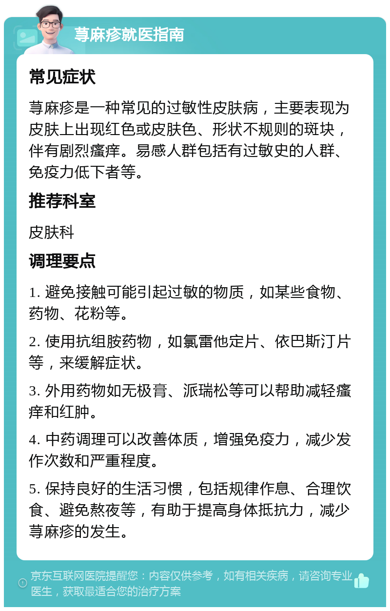 荨麻疹就医指南 常见症状 荨麻疹是一种常见的过敏性皮肤病，主要表现为皮肤上出现红色或皮肤色、形状不规则的斑块，伴有剧烈瘙痒。易感人群包括有过敏史的人群、免疫力低下者等。 推荐科室 皮肤科 调理要点 1. 避免接触可能引起过敏的物质，如某些食物、药物、花粉等。 2. 使用抗组胺药物，如氯雷他定片、依巴斯汀片等，来缓解症状。 3. 外用药物如无极膏、派瑞松等可以帮助减轻瘙痒和红肿。 4. 中药调理可以改善体质，增强免疫力，减少发作次数和严重程度。 5. 保持良好的生活习惯，包括规律作息、合理饮食、避免熬夜等，有助于提高身体抵抗力，减少荨麻疹的发生。