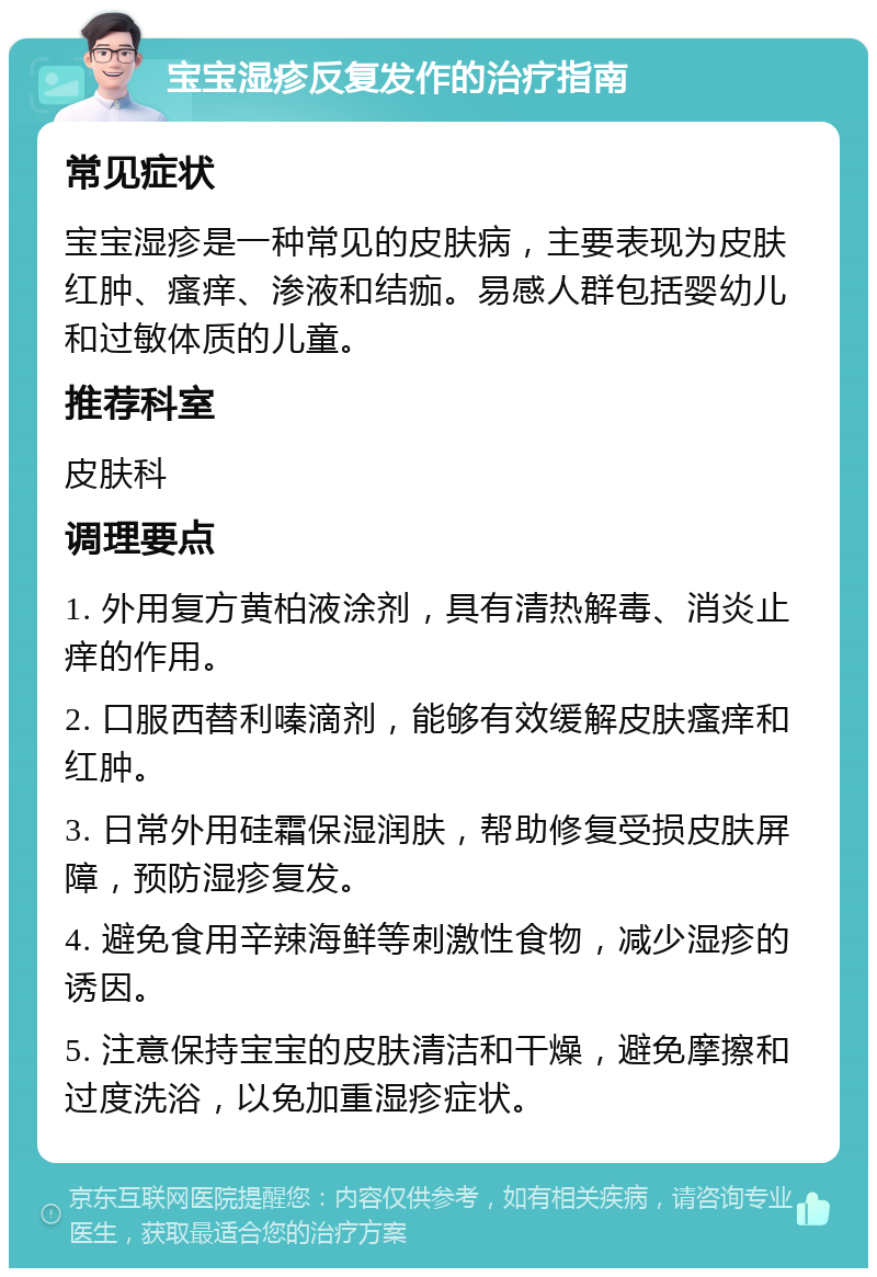 宝宝湿疹反复发作的治疗指南 常见症状 宝宝湿疹是一种常见的皮肤病，主要表现为皮肤红肿、瘙痒、渗液和结痂。易感人群包括婴幼儿和过敏体质的儿童。 推荐科室 皮肤科 调理要点 1. 外用复方黄柏液涂剂，具有清热解毒、消炎止痒的作用。 2. 口服西替利嗪滴剂，能够有效缓解皮肤瘙痒和红肿。 3. 日常外用硅霜保湿润肤，帮助修复受损皮肤屏障，预防湿疹复发。 4. 避免食用辛辣海鲜等刺激性食物，减少湿疹的诱因。 5. 注意保持宝宝的皮肤清洁和干燥，避免摩擦和过度洗浴，以免加重湿疹症状。