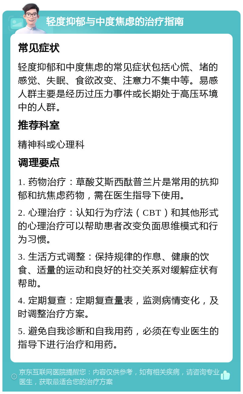 轻度抑郁与中度焦虑的治疗指南 常见症状 轻度抑郁和中度焦虑的常见症状包括心慌、堵的感觉、失眠、食欲改变、注意力不集中等。易感人群主要是经历过压力事件或长期处于高压环境中的人群。 推荐科室 精神科或心理科 调理要点 1. 药物治疗：草酸艾斯西酞普兰片是常用的抗抑郁和抗焦虑药物，需在医生指导下使用。 2. 心理治疗：认知行为疗法（CBT）和其他形式的心理治疗可以帮助患者改变负面思维模式和行为习惯。 3. 生活方式调整：保持规律的作息、健康的饮食、适量的运动和良好的社交关系对缓解症状有帮助。 4. 定期复查：定期复查量表，监测病情变化，及时调整治疗方案。 5. 避免自我诊断和自我用药，必须在专业医生的指导下进行治疗和用药。