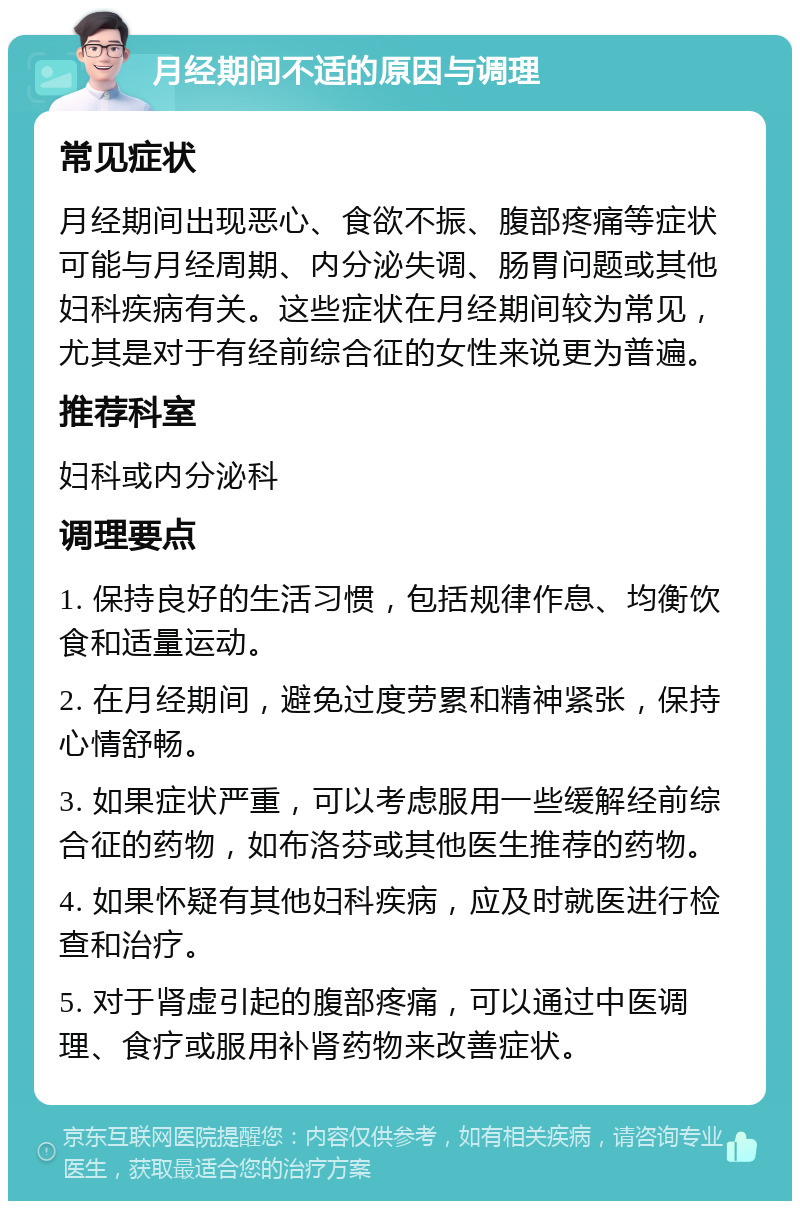 月经期间不适的原因与调理 常见症状 月经期间出现恶心、食欲不振、腹部疼痛等症状可能与月经周期、内分泌失调、肠胃问题或其他妇科疾病有关。这些症状在月经期间较为常见，尤其是对于有经前综合征的女性来说更为普遍。 推荐科室 妇科或内分泌科 调理要点 1. 保持良好的生活习惯，包括规律作息、均衡饮食和适量运动。 2. 在月经期间，避免过度劳累和精神紧张，保持心情舒畅。 3. 如果症状严重，可以考虑服用一些缓解经前综合征的药物，如布洛芬或其他医生推荐的药物。 4. 如果怀疑有其他妇科疾病，应及时就医进行检查和治疗。 5. 对于肾虚引起的腹部疼痛，可以通过中医调理、食疗或服用补肾药物来改善症状。