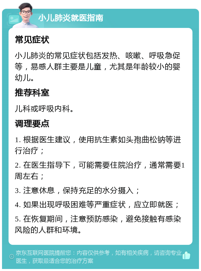 小儿肺炎就医指南 常见症状 小儿肺炎的常见症状包括发热、咳嗽、呼吸急促等，易感人群主要是儿童，尤其是年龄较小的婴幼儿。 推荐科室 儿科或呼吸内科。 调理要点 1. 根据医生建议，使用抗生素如头孢曲松钠等进行治疗； 2. 在医生指导下，可能需要住院治疗，通常需要1周左右； 3. 注意休息，保持充足的水分摄入； 4. 如果出现呼吸困难等严重症状，应立即就医； 5. 在恢复期间，注意预防感染，避免接触有感染风险的人群和环境。