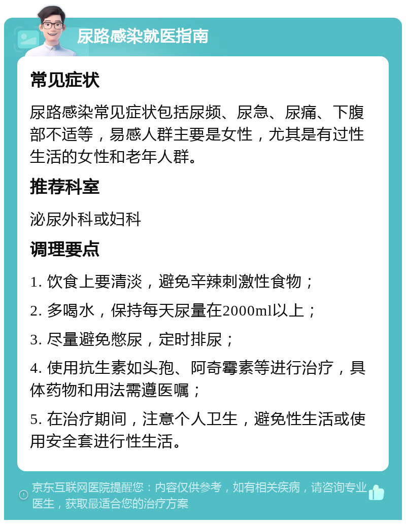 尿路感染就医指南 常见症状 尿路感染常见症状包括尿频、尿急、尿痛、下腹部不适等，易感人群主要是女性，尤其是有过性生活的女性和老年人群。 推荐科室 泌尿外科或妇科 调理要点 1. 饮食上要清淡，避免辛辣刺激性食物； 2. 多喝水，保持每天尿量在2000ml以上； 3. 尽量避免憋尿，定时排尿； 4. 使用抗生素如头孢、阿奇霉素等进行治疗，具体药物和用法需遵医嘱； 5. 在治疗期间，注意个人卫生，避免性生活或使用安全套进行性生活。