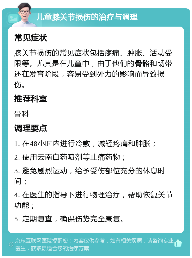 儿童膝关节损伤的治疗与调理 常见症状 膝关节损伤的常见症状包括疼痛、肿胀、活动受限等。尤其是在儿童中，由于他们的骨骼和韧带还在发育阶段，容易受到外力的影响而导致损伤。 推荐科室 骨科 调理要点 1. 在48小时内进行冷敷，减轻疼痛和肿胀； 2. 使用云南白药喷剂等止痛药物； 3. 避免剧烈运动，给予受伤部位充分的休息时间； 4. 在医生的指导下进行物理治疗，帮助恢复关节功能； 5. 定期复查，确保伤势完全康复。