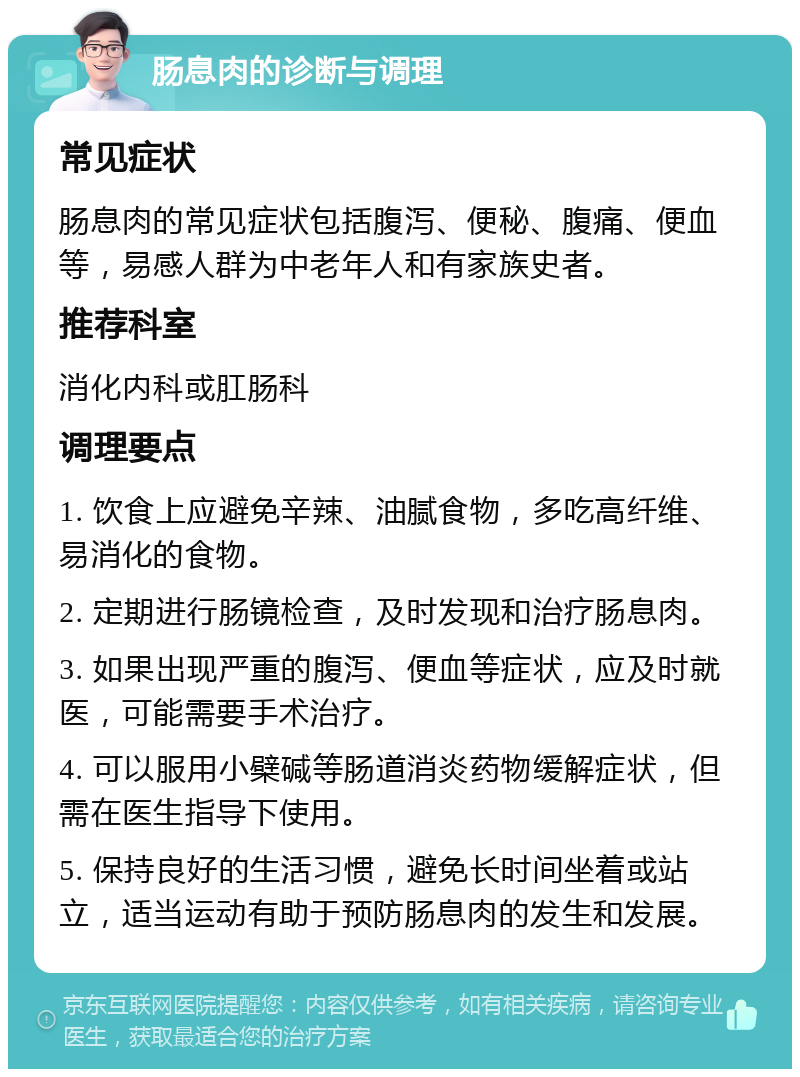 肠息肉的诊断与调理 常见症状 肠息肉的常见症状包括腹泻、便秘、腹痛、便血等，易感人群为中老年人和有家族史者。 推荐科室 消化内科或肛肠科 调理要点 1. 饮食上应避免辛辣、油腻食物，多吃高纤维、易消化的食物。 2. 定期进行肠镜检查，及时发现和治疗肠息肉。 3. 如果出现严重的腹泻、便血等症状，应及时就医，可能需要手术治疗。 4. 可以服用小檗碱等肠道消炎药物缓解症状，但需在医生指导下使用。 5. 保持良好的生活习惯，避免长时间坐着或站立，适当运动有助于预防肠息肉的发生和发展。