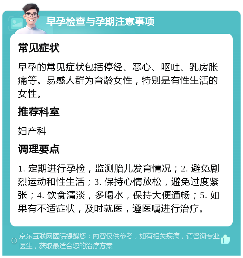 早孕检查与孕期注意事项 常见症状 早孕的常见症状包括停经、恶心、呕吐、乳房胀痛等。易感人群为育龄女性，特别是有性生活的女性。 推荐科室 妇产科 调理要点 1. 定期进行孕检，监测胎儿发育情况；2. 避免剧烈运动和性生活；3. 保持心情放松，避免过度紧张；4. 饮食清淡，多喝水，保持大便通畅；5. 如果有不适症状，及时就医，遵医嘱进行治疗。