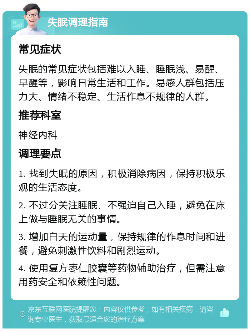 失眠调理指南 常见症状 失眠的常见症状包括难以入睡、睡眠浅、易醒、早醒等，影响日常生活和工作。易感人群包括压力大、情绪不稳定、生活作息不规律的人群。 推荐科室 神经内科 调理要点 1. 找到失眠的原因，积极消除病因，保持积极乐观的生活态度。 2. 不过分关注睡眠、不强迫自己入睡，避免在床上做与睡眠无关的事情。 3. 增加白天的运动量，保持规律的作息时间和进餐，避免刺激性饮料和剧烈运动。 4. 使用复方枣仁胶囊等药物辅助治疗，但需注意用药安全和依赖性问题。