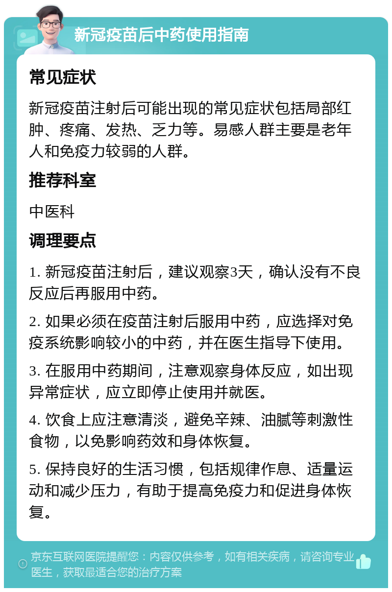 新冠疫苗后中药使用指南 常见症状 新冠疫苗注射后可能出现的常见症状包括局部红肿、疼痛、发热、乏力等。易感人群主要是老年人和免疫力较弱的人群。 推荐科室 中医科 调理要点 1. 新冠疫苗注射后，建议观察3天，确认没有不良反应后再服用中药。 2. 如果必须在疫苗注射后服用中药，应选择对免疫系统影响较小的中药，并在医生指导下使用。 3. 在服用中药期间，注意观察身体反应，如出现异常症状，应立即停止使用并就医。 4. 饮食上应注意清淡，避免辛辣、油腻等刺激性食物，以免影响药效和身体恢复。 5. 保持良好的生活习惯，包括规律作息、适量运动和减少压力，有助于提高免疫力和促进身体恢复。