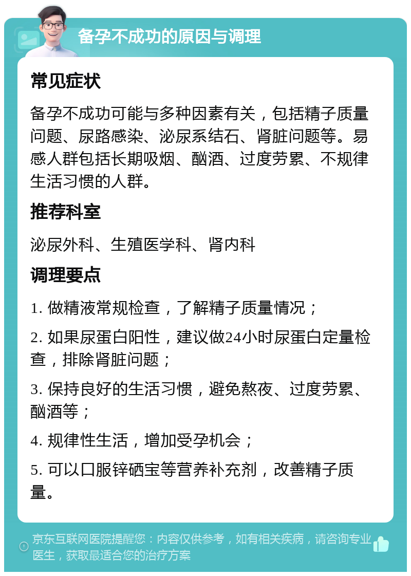 备孕不成功的原因与调理 常见症状 备孕不成功可能与多种因素有关，包括精子质量问题、尿路感染、泌尿系结石、肾脏问题等。易感人群包括长期吸烟、酗酒、过度劳累、不规律生活习惯的人群。 推荐科室 泌尿外科、生殖医学科、肾内科 调理要点 1. 做精液常规检查，了解精子质量情况； 2. 如果尿蛋白阳性，建议做24小时尿蛋白定量检查，排除肾脏问题； 3. 保持良好的生活习惯，避免熬夜、过度劳累、酗酒等； 4. 规律性生活，增加受孕机会； 5. 可以口服锌硒宝等营养补充剂，改善精子质量。