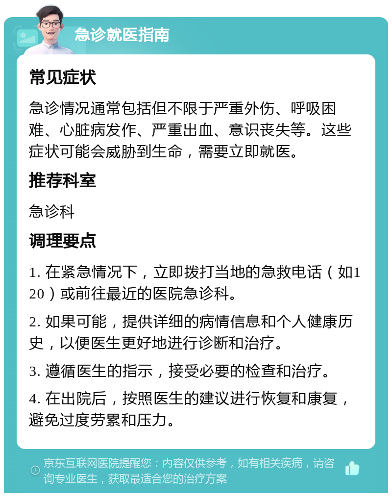 急诊就医指南 常见症状 急诊情况通常包括但不限于严重外伤、呼吸困难、心脏病发作、严重出血、意识丧失等。这些症状可能会威胁到生命，需要立即就医。 推荐科室 急诊科 调理要点 1. 在紧急情况下，立即拨打当地的急救电话（如120）或前往最近的医院急诊科。 2. 如果可能，提供详细的病情信息和个人健康历史，以便医生更好地进行诊断和治疗。 3. 遵循医生的指示，接受必要的检查和治疗。 4. 在出院后，按照医生的建议进行恢复和康复，避免过度劳累和压力。