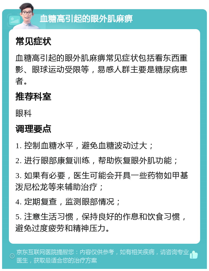 血糖高引起的眼外肌麻痹 常见症状 血糖高引起的眼外肌麻痹常见症状包括看东西重影、眼球运动受限等，易感人群主要是糖尿病患者。 推荐科室 眼科 调理要点 1. 控制血糖水平，避免血糖波动过大； 2. 进行眼部康复训练，帮助恢复眼外肌功能； 3. 如果有必要，医生可能会开具一些药物如甲基泼尼松龙等来辅助治疗； 4. 定期复查，监测眼部情况； 5. 注意生活习惯，保持良好的作息和饮食习惯，避免过度疲劳和精神压力。