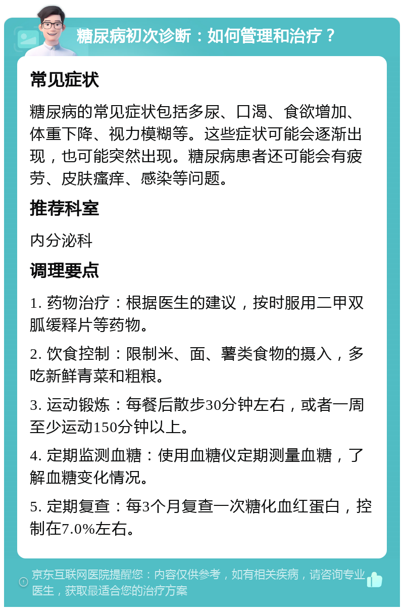 糖尿病初次诊断：如何管理和治疗？ 常见症状 糖尿病的常见症状包括多尿、口渴、食欲增加、体重下降、视力模糊等。这些症状可能会逐渐出现，也可能突然出现。糖尿病患者还可能会有疲劳、皮肤瘙痒、感染等问题。 推荐科室 内分泌科 调理要点 1. 药物治疗：根据医生的建议，按时服用二甲双胍缓释片等药物。 2. 饮食控制：限制米、面、薯类食物的摄入，多吃新鲜青菜和粗粮。 3. 运动锻炼：每餐后散步30分钟左右，或者一周至少运动150分钟以上。 4. 定期监测血糖：使用血糖仪定期测量血糖，了解血糖变化情况。 5. 定期复查：每3个月复查一次糖化血红蛋白，控制在7.0%左右。