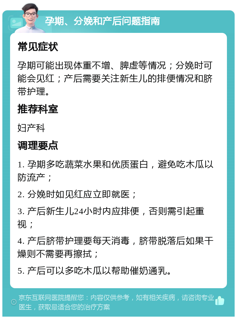 孕期、分娩和产后问题指南 常见症状 孕期可能出现体重不增、脾虚等情况；分娩时可能会见红；产后需要关注新生儿的排便情况和脐带护理。 推荐科室 妇产科 调理要点 1. 孕期多吃蔬菜水果和优质蛋白，避免吃木瓜以防流产； 2. 分娩时如见红应立即就医； 3. 产后新生儿24小时内应排便，否则需引起重视； 4. 产后脐带护理要每天消毒，脐带脱落后如果干燥则不需要再擦拭； 5. 产后可以多吃木瓜以帮助催奶通乳。