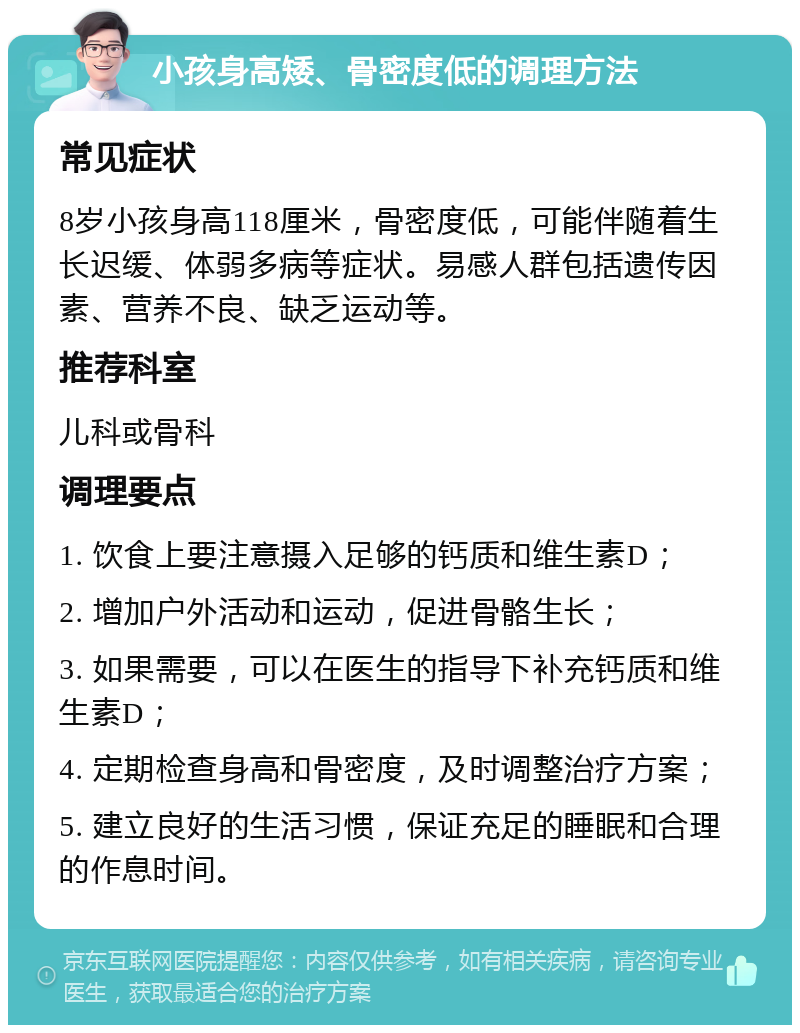 小孩身高矮、骨密度低的调理方法 常见症状 8岁小孩身高118厘米，骨密度低，可能伴随着生长迟缓、体弱多病等症状。易感人群包括遗传因素、营养不良、缺乏运动等。 推荐科室 儿科或骨科 调理要点 1. 饮食上要注意摄入足够的钙质和维生素D； 2. 增加户外活动和运动，促进骨骼生长； 3. 如果需要，可以在医生的指导下补充钙质和维生素D； 4. 定期检查身高和骨密度，及时调整治疗方案； 5. 建立良好的生活习惯，保证充足的睡眠和合理的作息时间。