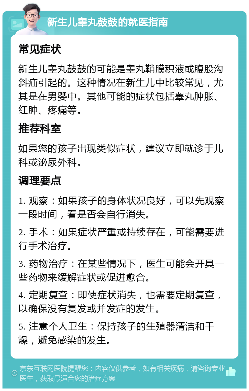 新生儿睾丸鼓鼓的就医指南 常见症状 新生儿睾丸鼓鼓的可能是睾丸鞘膜积液或腹股沟斜疝引起的。这种情况在新生儿中比较常见，尤其是在男婴中。其他可能的症状包括睾丸肿胀、红肿、疼痛等。 推荐科室 如果您的孩子出现类似症状，建议立即就诊于儿科或泌尿外科。 调理要点 1. 观察：如果孩子的身体状况良好，可以先观察一段时间，看是否会自行消失。 2. 手术：如果症状严重或持续存在，可能需要进行手术治疗。 3. 药物治疗：在某些情况下，医生可能会开具一些药物来缓解症状或促进愈合。 4. 定期复查：即使症状消失，也需要定期复查，以确保没有复发或并发症的发生。 5. 注意个人卫生：保持孩子的生殖器清洁和干燥，避免感染的发生。