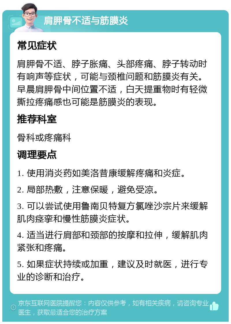 肩胛骨不适与筋膜炎 常见症状 肩胛骨不适、脖子胀痛、头部疼痛、脖子转动时有响声等症状，可能与颈椎问题和筋膜炎有关。早晨肩胛骨中间位置不适，白天提重物时有轻微撕拉疼痛感也可能是筋膜炎的表现。 推荐科室 骨科或疼痛科 调理要点 1. 使用消炎药如美洛昔康缓解疼痛和炎症。 2. 局部热敷，注意保暖，避免受凉。 3. 可以尝试使用鲁南贝特复方氯唑沙宗片来缓解肌肉痉挛和慢性筋膜炎症状。 4. 适当进行肩部和颈部的按摩和拉伸，缓解肌肉紧张和疼痛。 5. 如果症状持续或加重，建议及时就医，进行专业的诊断和治疗。