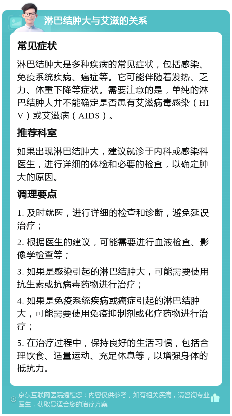 淋巴结肿大与艾滋的关系 常见症状 淋巴结肿大是多种疾病的常见症状，包括感染、免疫系统疾病、癌症等。它可能伴随着发热、乏力、体重下降等症状。需要注意的是，单纯的淋巴结肿大并不能确定是否患有艾滋病毒感染（HIV）或艾滋病（AIDS）。 推荐科室 如果出现淋巴结肿大，建议就诊于内科或感染科医生，进行详细的体检和必要的检查，以确定肿大的原因。 调理要点 1. 及时就医，进行详细的检查和诊断，避免延误治疗； 2. 根据医生的建议，可能需要进行血液检查、影像学检查等； 3. 如果是感染引起的淋巴结肿大，可能需要使用抗生素或抗病毒药物进行治疗； 4. 如果是免疫系统疾病或癌症引起的淋巴结肿大，可能需要使用免疫抑制剂或化疗药物进行治疗； 5. 在治疗过程中，保持良好的生活习惯，包括合理饮食、适量运动、充足休息等，以增强身体的抵抗力。