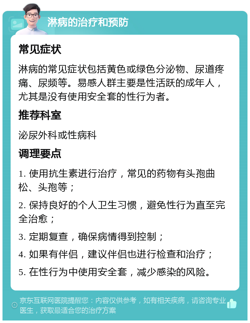 淋病的治疗和预防 常见症状 淋病的常见症状包括黄色或绿色分泌物、尿道疼痛、尿频等。易感人群主要是性活跃的成年人，尤其是没有使用安全套的性行为者。 推荐科室 泌尿外科或性病科 调理要点 1. 使用抗生素进行治疗，常见的药物有头孢曲松、头孢等； 2. 保持良好的个人卫生习惯，避免性行为直至完全治愈； 3. 定期复查，确保病情得到控制； 4. 如果有伴侣，建议伴侣也进行检查和治疗； 5. 在性行为中使用安全套，减少感染的风险。