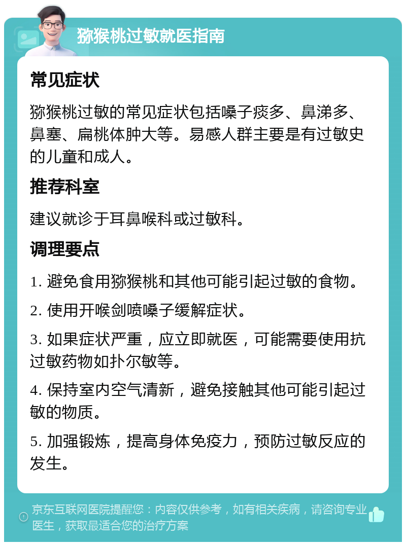 猕猴桃过敏就医指南 常见症状 猕猴桃过敏的常见症状包括嗓子痰多、鼻涕多、鼻塞、扁桃体肿大等。易感人群主要是有过敏史的儿童和成人。 推荐科室 建议就诊于耳鼻喉科或过敏科。 调理要点 1. 避免食用猕猴桃和其他可能引起过敏的食物。 2. 使用开喉剑喷嗓子缓解症状。 3. 如果症状严重，应立即就医，可能需要使用抗过敏药物如扑尔敏等。 4. 保持室内空气清新，避免接触其他可能引起过敏的物质。 5. 加强锻炼，提高身体免疫力，预防过敏反应的发生。