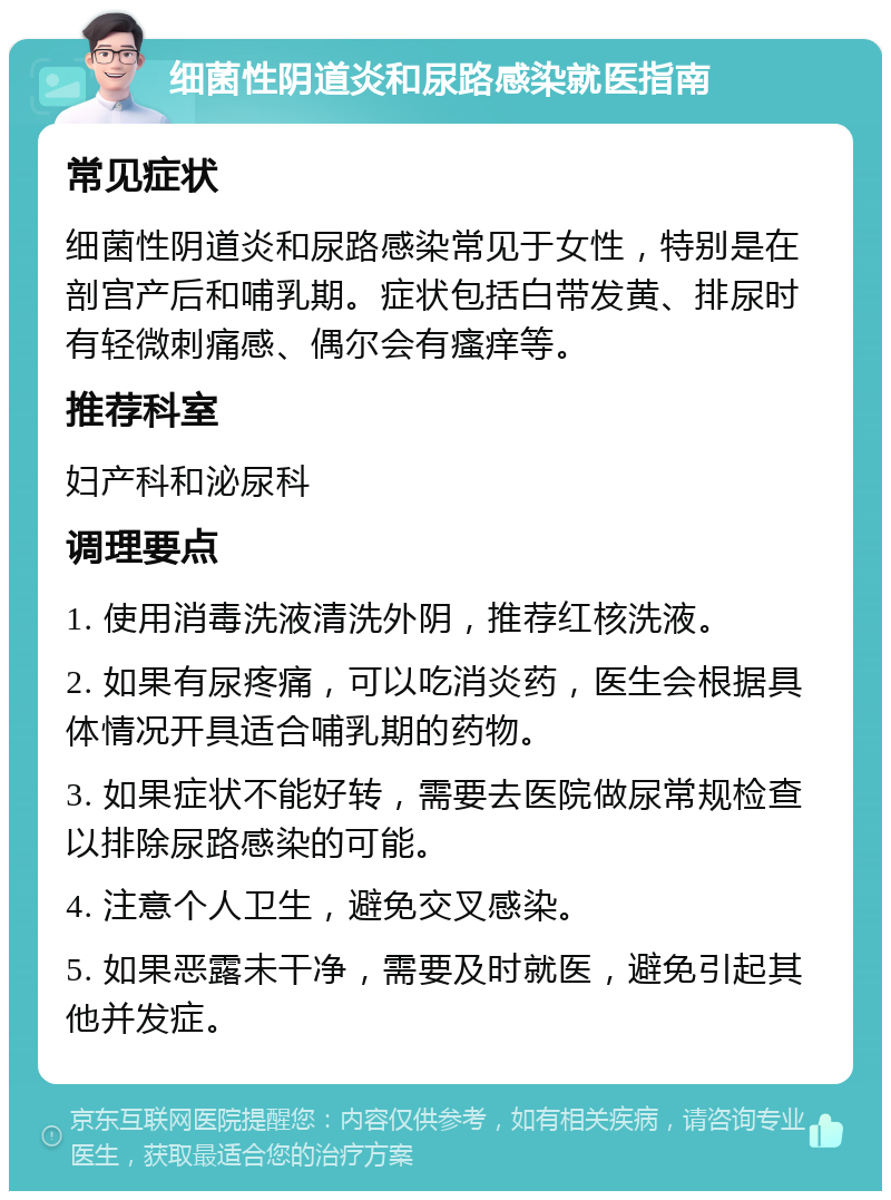 细菌性阴道炎和尿路感染就医指南 常见症状 细菌性阴道炎和尿路感染常见于女性，特别是在剖宫产后和哺乳期。症状包括白带发黄、排尿时有轻微刺痛感、偶尔会有瘙痒等。 推荐科室 妇产科和泌尿科 调理要点 1. 使用消毒洗液清洗外阴，推荐红核洗液。 2. 如果有尿疼痛，可以吃消炎药，医生会根据具体情况开具适合哺乳期的药物。 3. 如果症状不能好转，需要去医院做尿常规检查以排除尿路感染的可能。 4. 注意个人卫生，避免交叉感染。 5. 如果恶露未干净，需要及时就医，避免引起其他并发症。