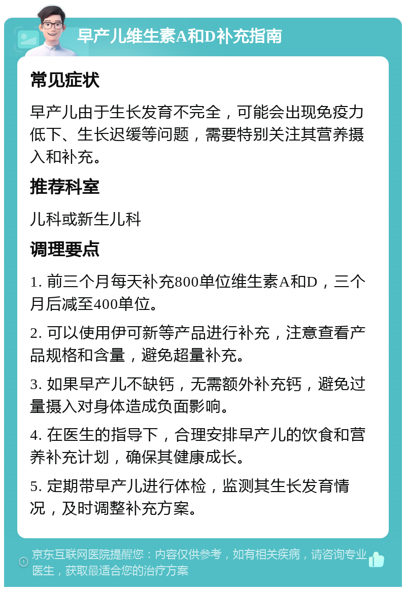 早产儿维生素A和D补充指南 常见症状 早产儿由于生长发育不完全，可能会出现免疫力低下、生长迟缓等问题，需要特别关注其营养摄入和补充。 推荐科室 儿科或新生儿科 调理要点 1. 前三个月每天补充800单位维生素A和D，三个月后减至400单位。 2. 可以使用伊可新等产品进行补充，注意查看产品规格和含量，避免超量补充。 3. 如果早产儿不缺钙，无需额外补充钙，避免过量摄入对身体造成负面影响。 4. 在医生的指导下，合理安排早产儿的饮食和营养补充计划，确保其健康成长。 5. 定期带早产儿进行体检，监测其生长发育情况，及时调整补充方案。