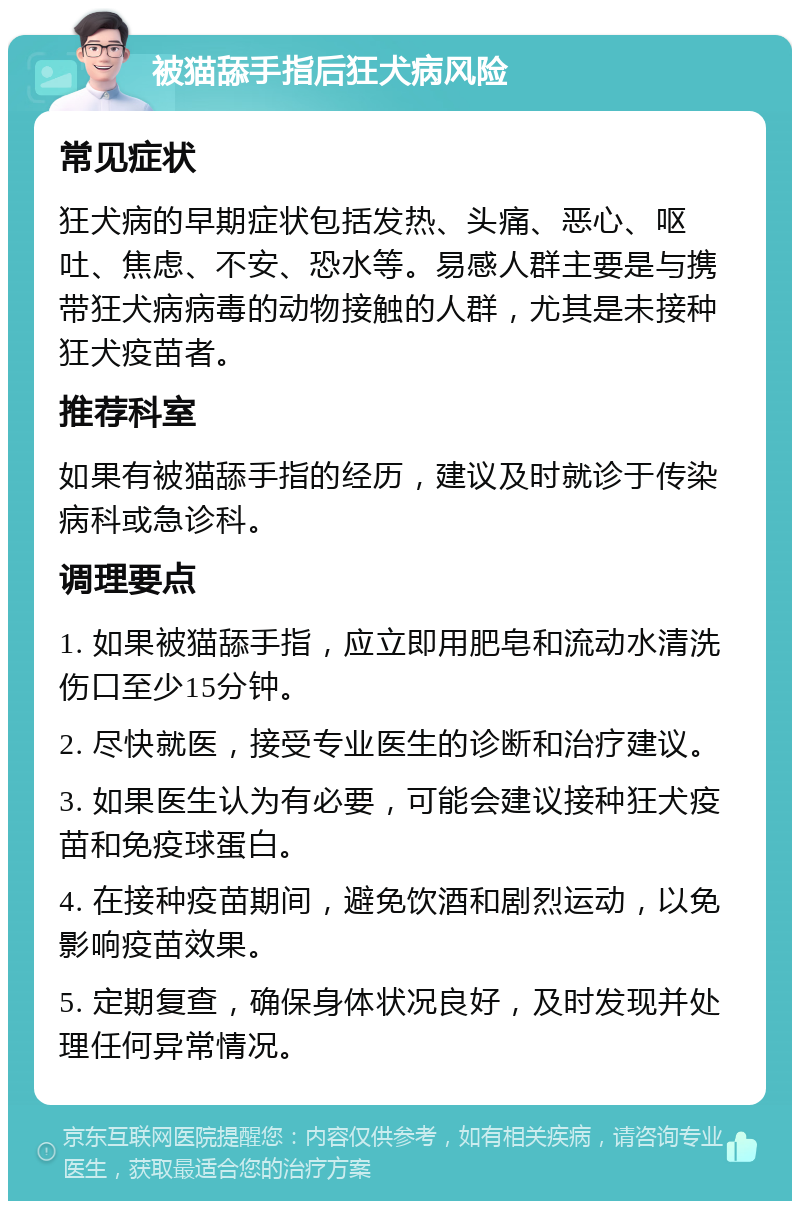 被猫舔手指后狂犬病风险 常见症状 狂犬病的早期症状包括发热、头痛、恶心、呕吐、焦虑、不安、恐水等。易感人群主要是与携带狂犬病病毒的动物接触的人群，尤其是未接种狂犬疫苗者。 推荐科室 如果有被猫舔手指的经历，建议及时就诊于传染病科或急诊科。 调理要点 1. 如果被猫舔手指，应立即用肥皂和流动水清洗伤口至少15分钟。 2. 尽快就医，接受专业医生的诊断和治疗建议。 3. 如果医生认为有必要，可能会建议接种狂犬疫苗和免疫球蛋白。 4. 在接种疫苗期间，避免饮酒和剧烈运动，以免影响疫苗效果。 5. 定期复查，确保身体状况良好，及时发现并处理任何异常情况。