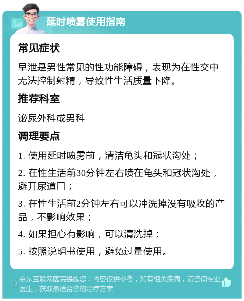 延时喷雾使用指南 常见症状 早泄是男性常见的性功能障碍，表现为在性交中无法控制射精，导致性生活质量下降。 推荐科室 泌尿外科或男科 调理要点 1. 使用延时喷雾前，清洁龟头和冠状沟处； 2. 在性生活前30分钟左右喷在龟头和冠状沟处，避开尿道口； 3. 在性生活前2分钟左右可以冲洗掉没有吸收的产品，不影响效果； 4. 如果担心有影响，可以清洗掉； 5. 按照说明书使用，避免过量使用。