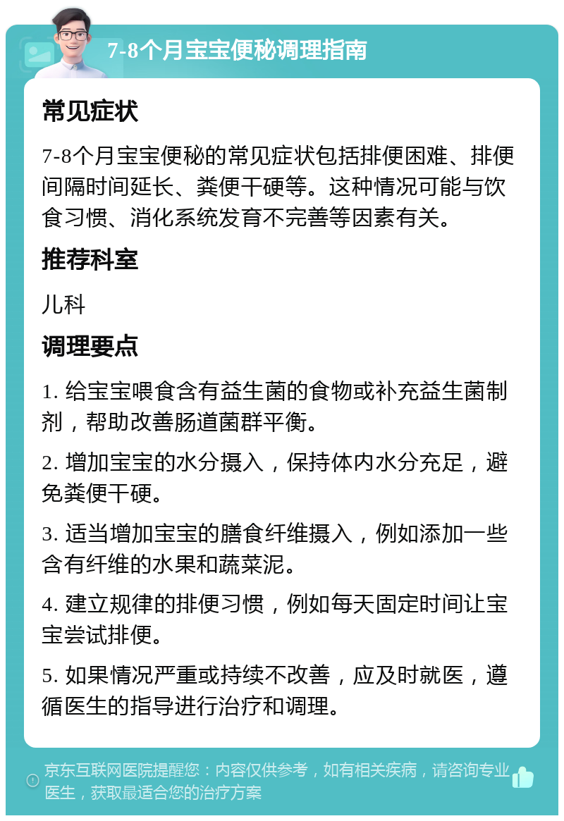 7-8个月宝宝便秘调理指南 常见症状 7-8个月宝宝便秘的常见症状包括排便困难、排便间隔时间延长、粪便干硬等。这种情况可能与饮食习惯、消化系统发育不完善等因素有关。 推荐科室 儿科 调理要点 1. 给宝宝喂食含有益生菌的食物或补充益生菌制剂，帮助改善肠道菌群平衡。 2. 增加宝宝的水分摄入，保持体内水分充足，避免粪便干硬。 3. 适当增加宝宝的膳食纤维摄入，例如添加一些含有纤维的水果和蔬菜泥。 4. 建立规律的排便习惯，例如每天固定时间让宝宝尝试排便。 5. 如果情况严重或持续不改善，应及时就医，遵循医生的指导进行治疗和调理。