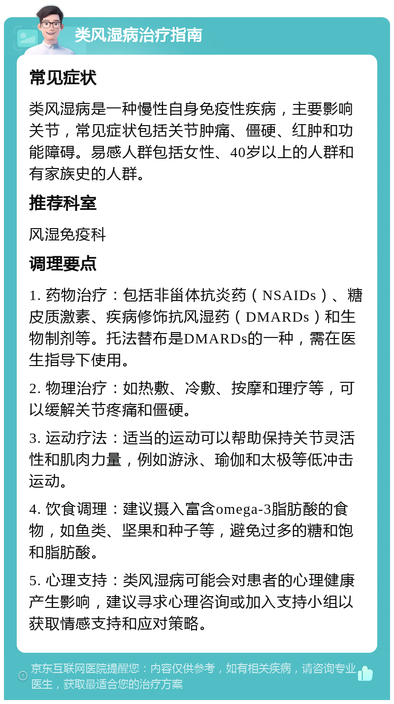 类风湿病治疗指南 常见症状 类风湿病是一种慢性自身免疫性疾病，主要影响关节，常见症状包括关节肿痛、僵硬、红肿和功能障碍。易感人群包括女性、40岁以上的人群和有家族史的人群。 推荐科室 风湿免疫科 调理要点 1. 药物治疗：包括非甾体抗炎药（NSAIDs）、糖皮质激素、疾病修饰抗风湿药（DMARDs）和生物制剂等。托法替布是DMARDs的一种，需在医生指导下使用。 2. 物理治疗：如热敷、冷敷、按摩和理疗等，可以缓解关节疼痛和僵硬。 3. 运动疗法：适当的运动可以帮助保持关节灵活性和肌肉力量，例如游泳、瑜伽和太极等低冲击运动。 4. 饮食调理：建议摄入富含omega-3脂肪酸的食物，如鱼类、坚果和种子等，避免过多的糖和饱和脂肪酸。 5. 心理支持：类风湿病可能会对患者的心理健康产生影响，建议寻求心理咨询或加入支持小组以获取情感支持和应对策略。